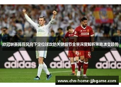 欧冠联赛阵容风向下定位球攻防关键细节全景深度解析策略演变趋势