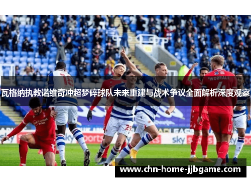 瓦格纳执教诺维奇冲超梦碎球队未来重建与战术争议全面解析深度观察 瓦格纳执教诺维奇冲超梦碎球队未来重建与战术争议全面解析深度观察